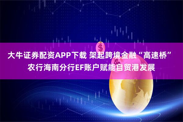 大牛证券配资APP下载 架起跨境金融“高速桥” 农行海南分行EF账户赋能自贸港发展