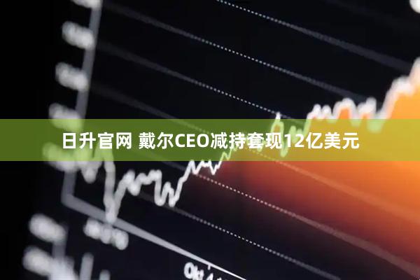 日升官网 戴尔CEO减持套现12亿美元
