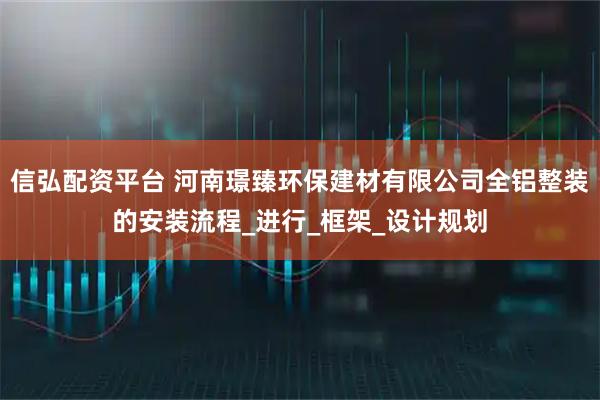 信弘配资平台 河南璟臻环保建材有限公司全铝整装的安装流程_进行_框架_设计规划
