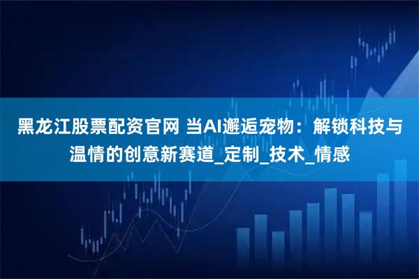 黑龙江股票配资官网 当AI邂逅宠物：解锁科技与温情的创意新赛道_定制_技术_情感