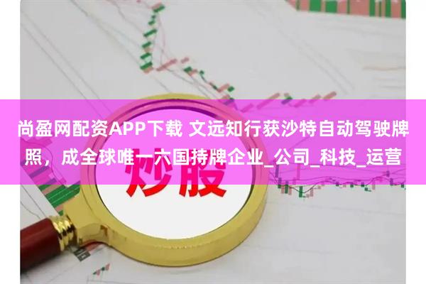 尚盈网配资APP下载 文远知行获沙特自动驾驶牌照，成全球唯一六国持牌企业_公司_科技_运营
