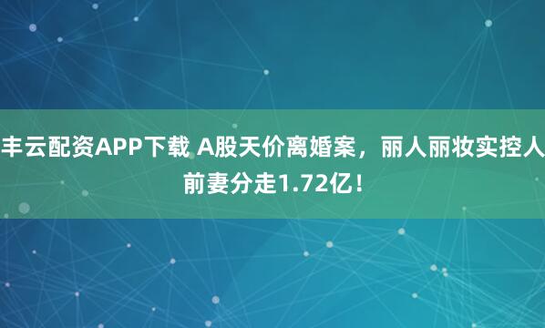 丰云配资APP下载 A股天价离婚案，丽人丽妆实控人前妻分走1.72亿！