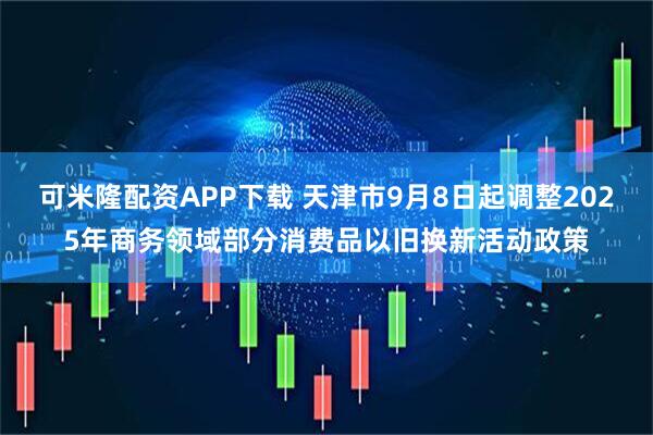 可米隆配资APP下载 天津市9月8日起调整2025年商务领域部分消费品以旧换新活动政策