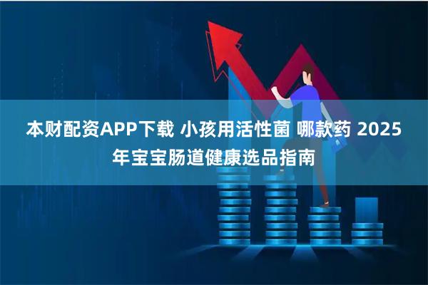 本财配资APP下载 小孩用活性菌 哪款药 2025年宝宝肠道健康选品指南