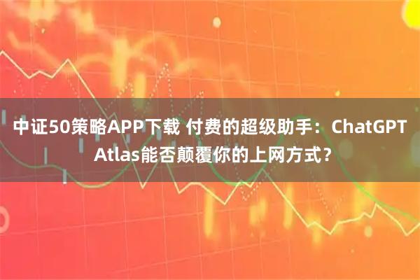 中证50策略APP下载 付费的超级助手：ChatGPT Atlas能否颠覆你的上网方式？