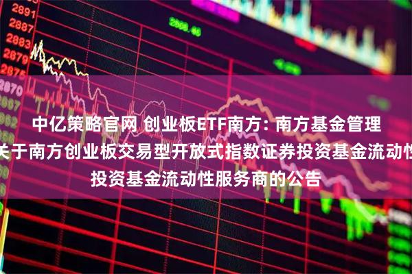 中亿策略官网 创业板ETF南方: 南方基金管理股份有限公司关于南方创业板交易型开放式指数证券投资基金流动性服务商的公告