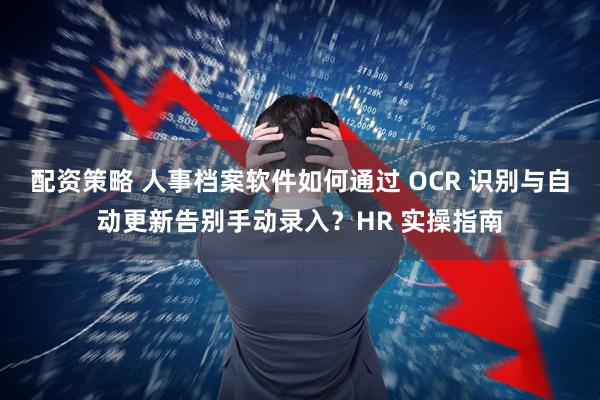 配资策略 人事档案软件如何通过 OCR 识别与自动更新告别手动录入？HR 实操指南