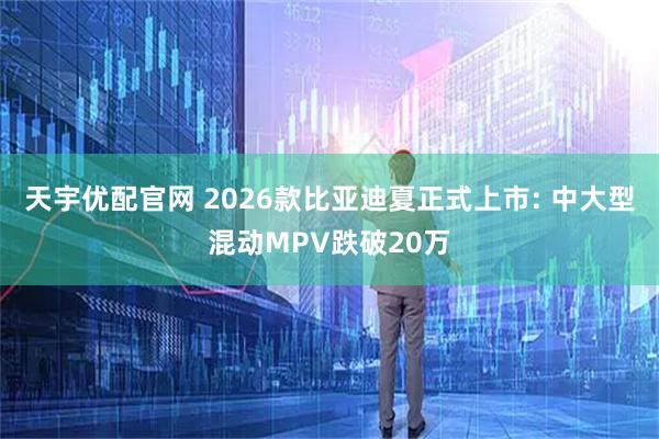 天宇优配官网 2026款比亚迪夏正式上市: 中大型混动MPV跌破20万