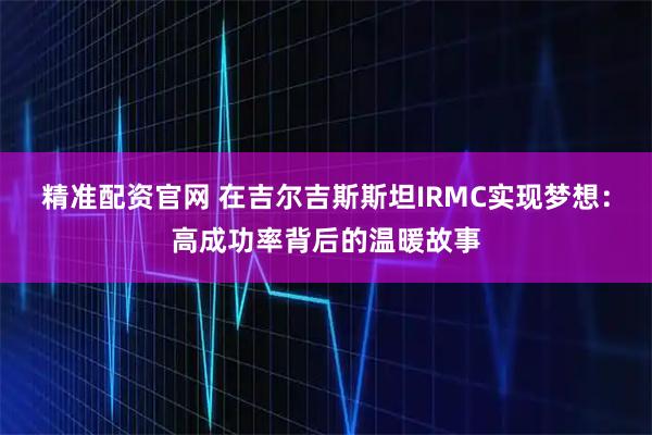 精准配资官网 在吉尔吉斯斯坦IRMC实现梦想：高成功率背后的温暖故事