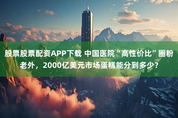 股票股票配资APP下载 中国医院“高性价比”圈粉老外，2000亿美元市场蛋糕能分到多少？