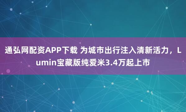 通弘网配资APP下载 为城市出行注入清新活力，Lumin宝藏版纯爱米3.4万起上市
