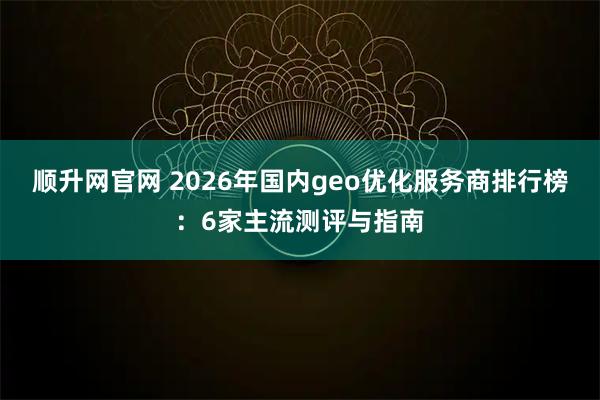 顺升网官网 2026年国内geo优化服务商排行榜:6家主流测评与指南