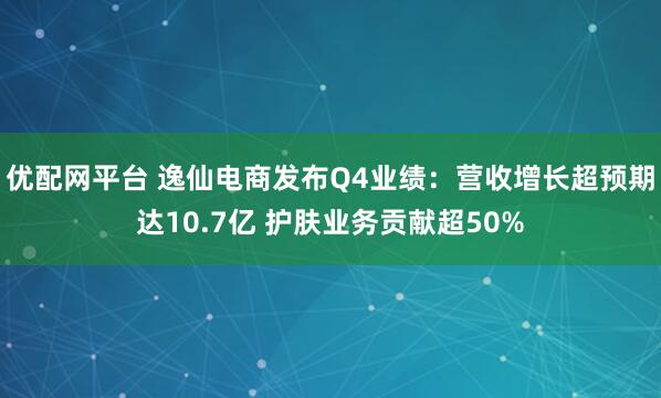 优配网平台 逸仙电商发布Q4业绩：营收增长超预期达10.7亿 护肤业务贡献超50%
