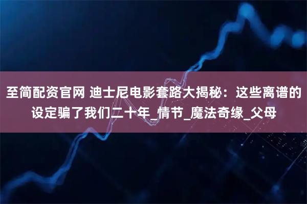 至简配资官网 迪士尼电影套路大揭秘：这些离谱的设定骗了我们二十年_情节_魔法奇缘_父母