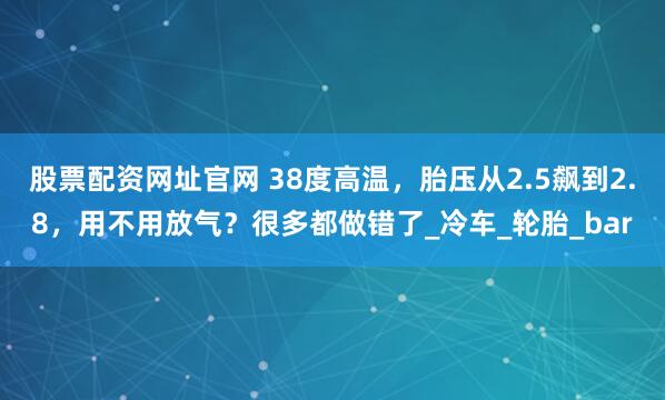 股票配资网址官网 38度高温，胎压从2.5飙到2.8，用不用放气？很多都做错了_冷车_轮胎_bar