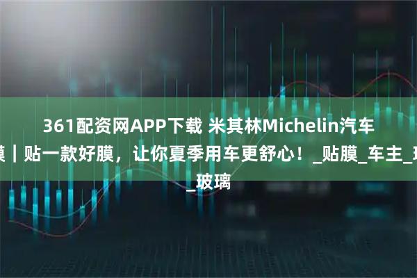 361配资网APP下载 米其林Michelin汽车窗膜｜贴一款好膜，让你夏季用车更舒心！_贴膜_车主_玻璃