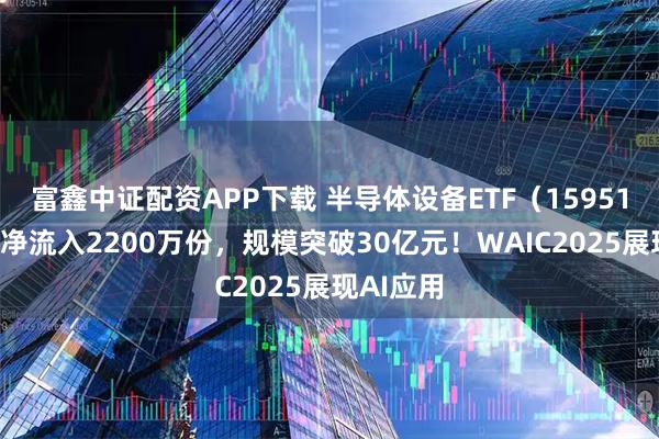富鑫中证配资APP下载 半导体设备ETF（159516）盘中净流入2200万份，规模突破30亿元！WAIC2025展现AI应用