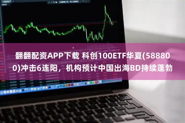 翻翻配资APP下载 科创100ETF华夏(588800)冲击6连阳，机构预计中国出海BD持续蓬勃