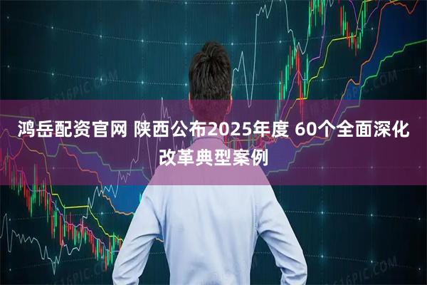 鸿岳配资官网 陕西公布2025年度 60个全面深化改革典型案例